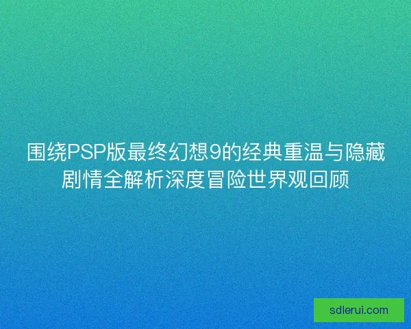 围绕PSP版最终幻想9的经典重温与隐藏剧情全解析深度冒险世界观回顾