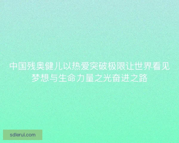 中国残奥健儿以热爱突破极限让世界看见梦想与生命力量之光奋进之路