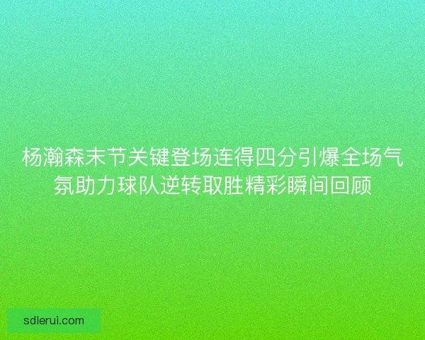 杨瀚森末节关键登场连得四分引爆全场气氛助力球队逆转取胜精彩瞬间回顾