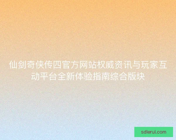 仙剑奇侠传四官方网站权威资讯与玩家互动平台全新体验指南综合版块