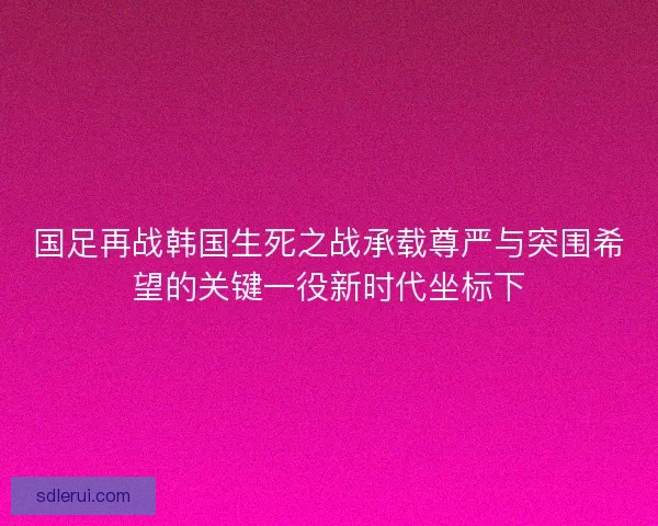 国足再战韩国生死之战承载尊严与突围希望的关键一役新时代坐标下