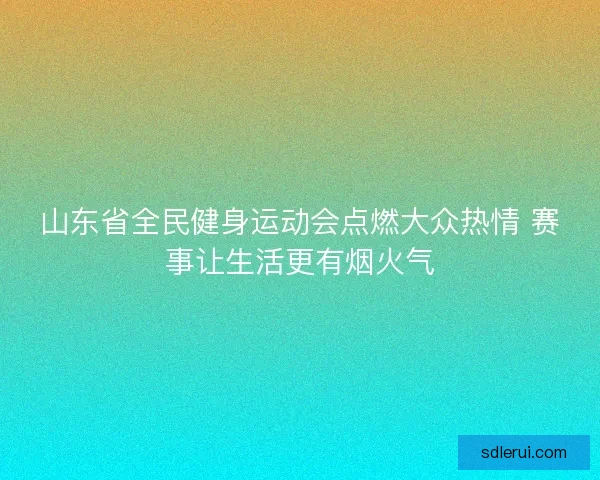 山东省全民健身运动会点燃大众热情 赛事让生活更有烟火气