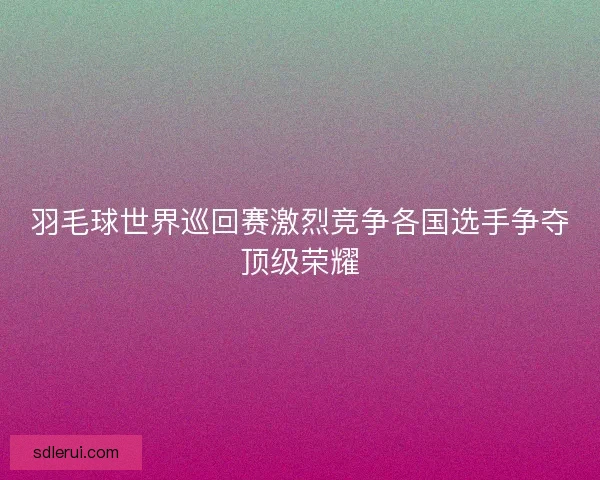 羽毛球世界巡回赛激烈竞争各国选手争夺顶级荣耀