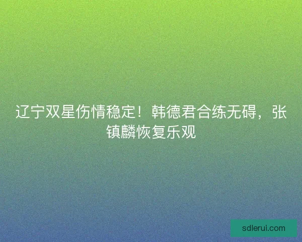 辽宁双星伤情稳定！韩德君合练无碍，张镇麟恢复乐观