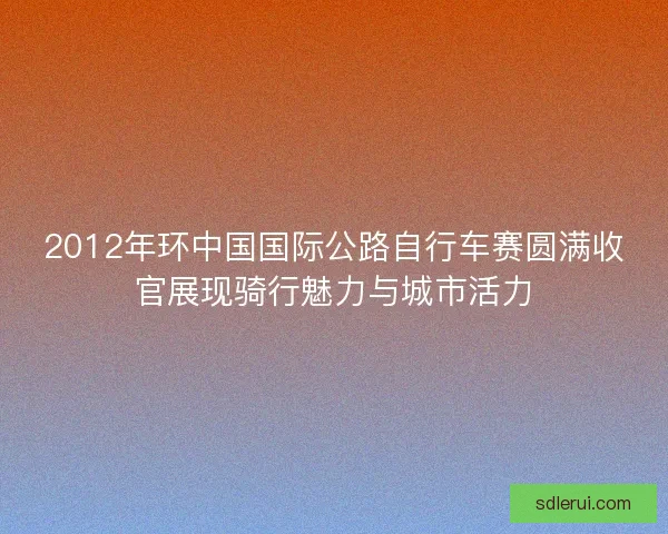 2012年环中国国际公路自行车赛圆满收官展现骑行魅力与城市活力