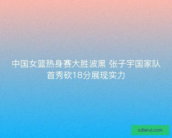 中国女篮热身赛大胜波黑 张子宇国家队首秀砍18分展现实力