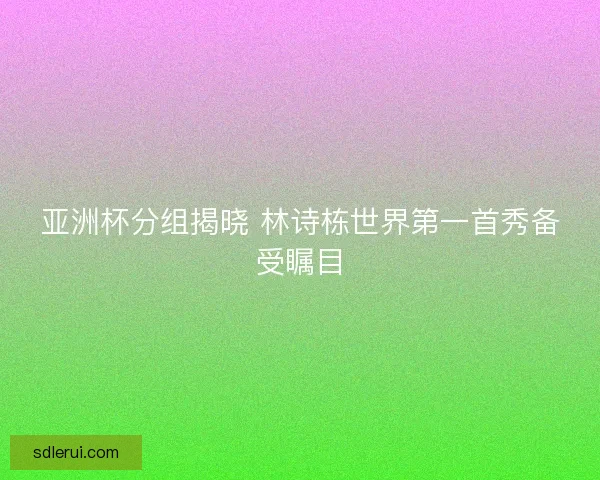 亚洲杯分组揭晓 林诗栋世界第一首秀备受瞩目