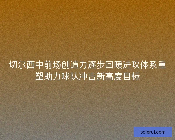 切尔西中前场创造力逐步回暖进攻体系重塑助力球队冲击新高度目标