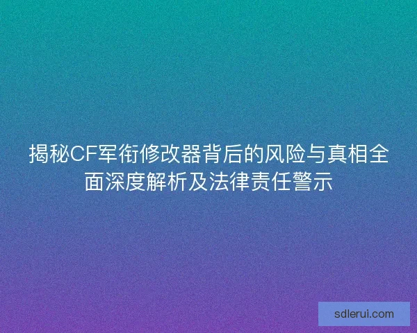 揭秘CF军衔修改器背后的风险与真相全面深度解析及法律责任警示
