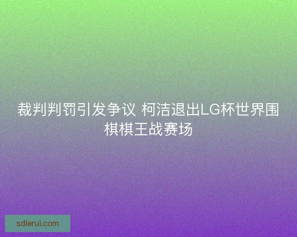 裁判判罚引发争议 柯洁退出LG杯世界围棋棋王战赛场