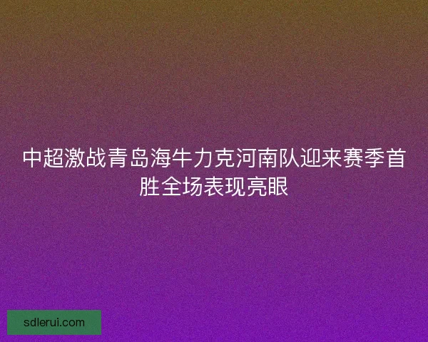 中超激战青岛海牛力克河南队迎来赛季首胜全场表现亮眼 中超激战青岛海牛力克河南队迎来赛季首胜全场表现亮眼