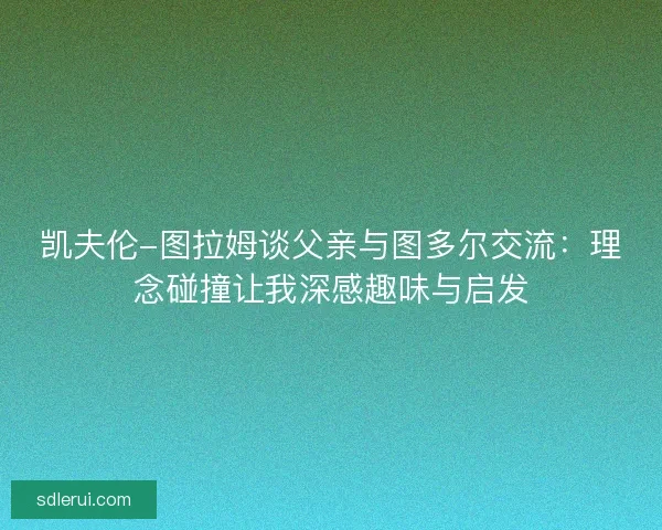 凯夫伦-图拉姆谈父亲与图多尔交流:理念碰撞让我深感趣味与启发 凯夫伦-图拉姆谈父亲与图多尔交流:理念碰撞让我深感趣味与启发