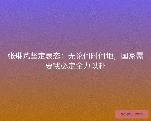 张琳芃坚定表态:无论何时何地,国家需要我必定全力以赴 张琳芃坚定表态:无论何时何地,国家需要我必定全力以赴