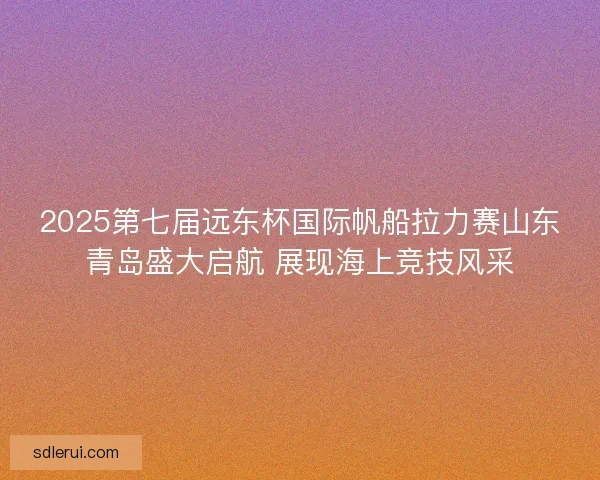 2025第七届远东杯国际帆船拉力赛山东青岛盛大启航 展现海上竞技风采 2025第七届远东杯国际帆船拉力赛山东青岛盛大启航 展现海上竞技风采