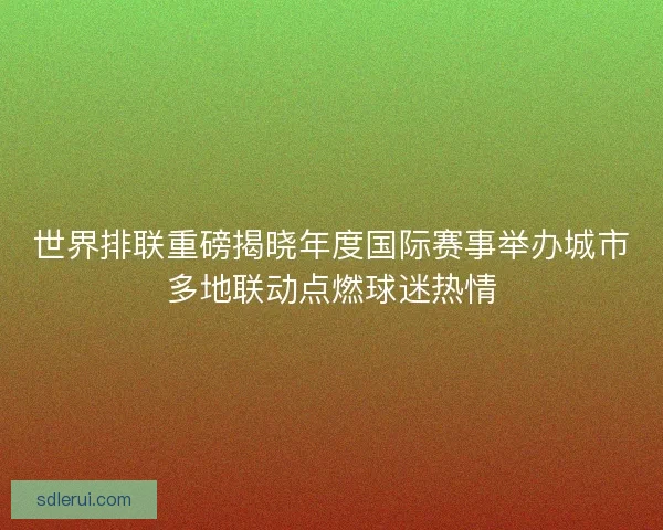 世界排联重磅揭晓年度国际赛事举办城市多地联动点燃球迷热情 世界排联重磅揭晓年度国际赛事举办城市多地联动点燃球迷热情