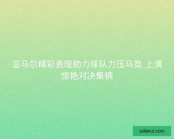 亚马尔精彩表现助力球队力压马竞 上演惊艳对决集锦 亚马尔精彩表现助力球队力压马竞 上演惊艳对决集锦