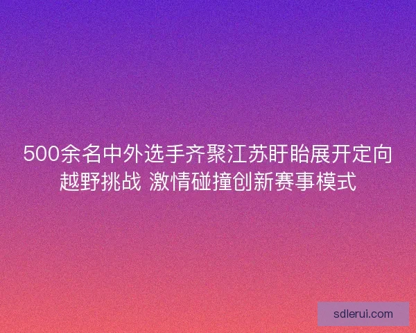 500余名中外选手齐聚江苏盱眙展开定向越野挑战 激情碰撞创新赛事模式 500余名中外选手齐聚江苏盱眙展开定向越野挑战 激情碰撞创新赛事模式