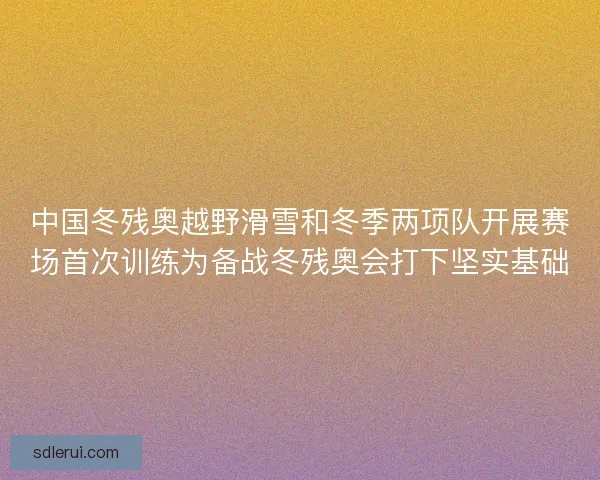中国冬残奥越野滑雪和冬季两项队开展赛场首次训练为备战冬残奥会打下坚实基础 中国冬残奥越野滑雪和冬季两项队开展赛场首次训练为备战冬残奥会打下坚实基础