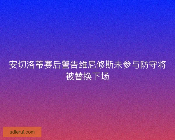 安切洛蒂赛后警告维尼修斯未参与防守将被替换下场
