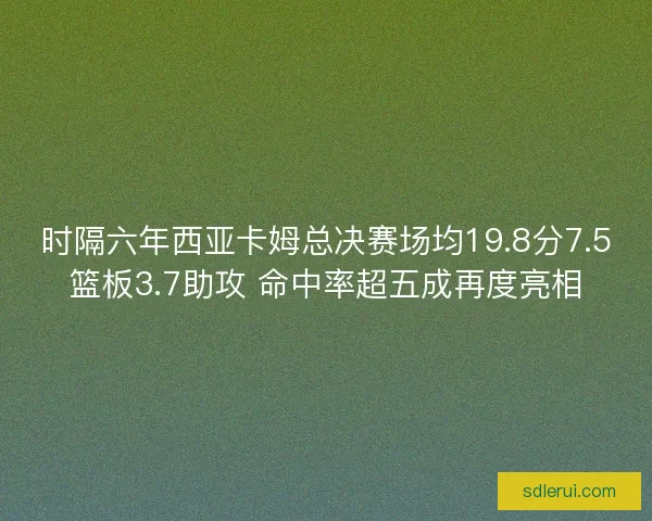 时隔六年西亚卡姆总决赛场均19.8分7.5篮板3.7助攻 命中率超五成再度亮相 时隔六年西亚卡姆总决赛场均19.8分7.5篮板3.7助攻 命中率超五成再度亮相