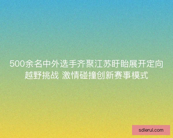 500余名中外选手齐聚江苏盱眙展开定向越野挑战 激情碰撞创新赛事模式 500余名中外选手齐聚江苏盱眙展开定向越野挑战 激情碰撞创新赛事模式