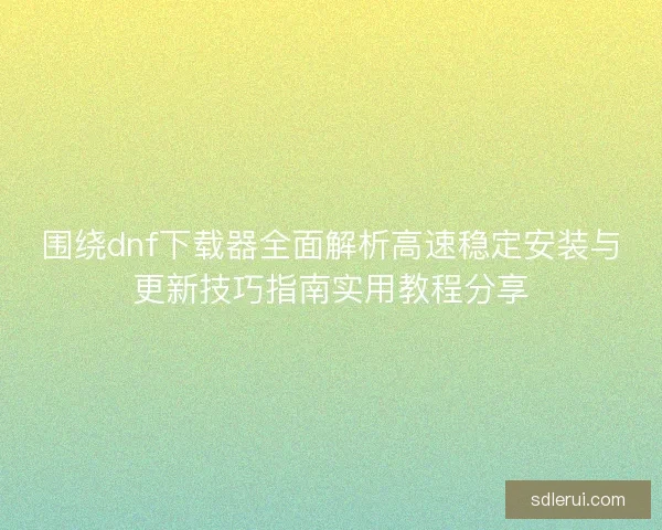 围绕dnf下载器全面解析高速稳定安装与更新技巧指南实用教程分享 围绕dnf下载器全面解析高速稳定安装与更新技巧指南实用教程分享