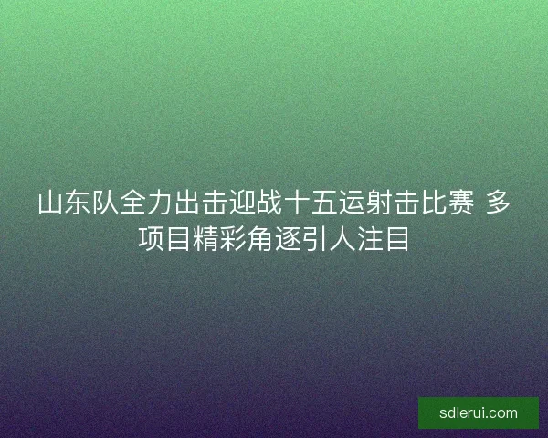 山东队全力出击迎战十五运射击比赛 多项目精彩角逐引人注目 山东队全力出击迎战十五运射击比赛 多项目精彩角逐引人注目